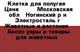 Клетка для попугая › Цена ­ 800 - Московская обл., Ногинский р-н, Электросталь г. Животные и растения » Аксесcуары и товары для животных   